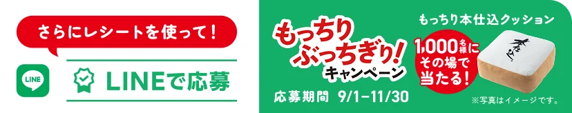 さらにレシートを使って!LINEで応募 もっちり、ぶっちぎ! キャンペーン 1,000名様にその場で当たる! もっちり本仕込クッション 応募期間 9/1-11/30