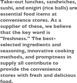 Take-out lunches, sandwiches, sushi, and onigiri (rice balls)  are essential food items at convenience stores. As a supplier of these, we believe that the key word is [freshness]. The best- selected ingredients and seasoning, innovative cooking methods, and promptness in supply all contribute to provide the convenience stores with fresh and delicious food.