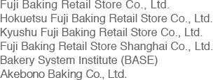 Fuji Baking Retail Store Co., Ltd. Hokuetsu Fuji Baking Retail Store Co., Ltd. Kyushu Fuji Baking Retail Store Co., Ltd. Fuji Baking Retail Store Shanghai Co., Ltd. Bakery System Institute (BASE)  Akebono Baking Co., Ltd. 