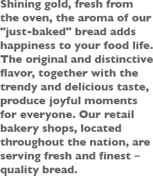 Shining gold, fresh from the oven, the aroma of our [just-baked] bread adds happiness to your food life. The original and distinctive flavor, together with the trendy and delicious taste, produces joyful moments for everyone. Our retail bakery shops, located throughout the nation, are serving fresh and finest quality bread.