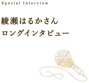 Special Interview 綾瀬はるかさん ロングインタビュー