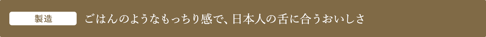 製造 ごはんのようなもっちり感で、日本人の舌に合うおいしさ