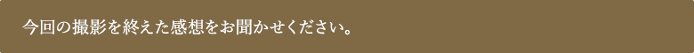 今回の撮影を終えた感想をお聞かせください。