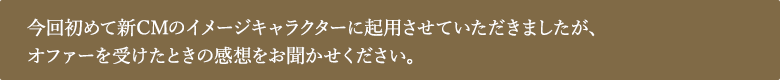 今回初めて新CMのイメージキャラクターに起⽤させていただきましたが、オファーを受けたときの感想をお聞かせください。