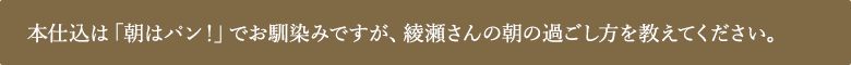 本仕込は「朝はパン！」でお馴染みですが、綾瀬さんの朝の過ごし⽅を教えてください。