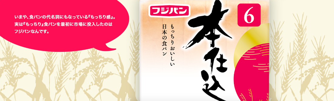 いまや、食パンの代名詞にもなっている『もっちり感』。実は『もっちり』食パンを最初に市場に投入したのはフジパンなんです。