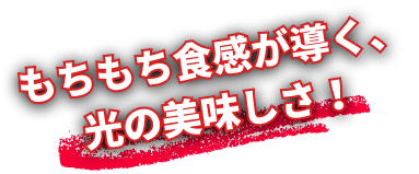 もちもち食感が導く、光の美味しさ！